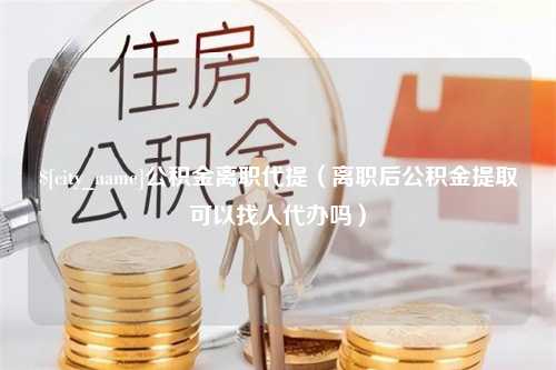 河北公积金离职代提（离职后公积金提取可以找人代办吗）