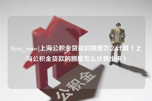 河北上海公积金贷款的额度怎么计算（上海公积金贷款的额度怎么计算出来）